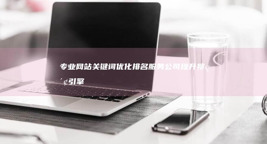 专业网站关键词优化排名服务公司：提升搜索引擎排名，助力企业网络营销